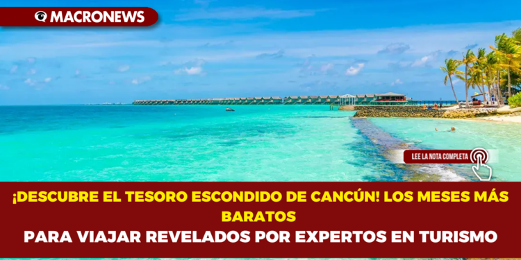 ¡DESCUBRE EL TESORO ESCONDIDO DE CANCÚN! LOS MESES MÁS BARATOS PARA VIAJAR REVELADOS POR EXPERTOS EN TURISMO