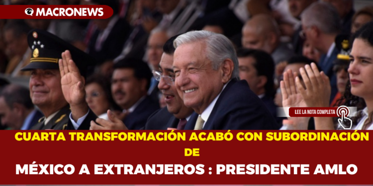 CUARTA TRANSFORMACIÓN ACABÓ CON SUBORDINACIÓN DE MÉXICO A EXTRANJEROS : PRESIDENTE AMLO