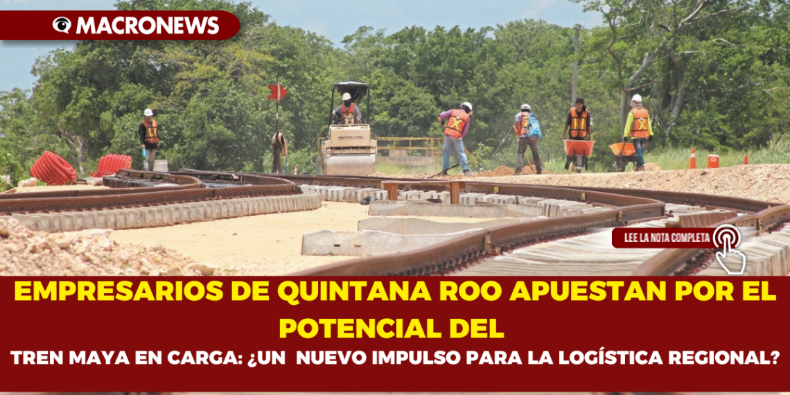EMPRESARIOS DE QUINTANA ROO APUESTAN POR EL POTENCIAL DEL TREN MAYA EN CARGA: ¿UN  NUEVO IMPULSO PARA LA LOGÍSTICA REGIONAL?
