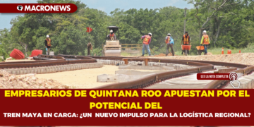 EMPRESARIOS DE QUINTANA ROO APUESTAN POR EL POTENCIAL DEL TREN MAYA EN CARGA: ¿UN  NUEVO IMPULSO PARA LA LOGÍSTICA REGIONAL?