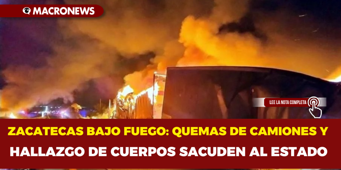 ZACATECAS BAJO FUEGO: QUEMAS DE CAMIONES Y HALLAZGO DE CUERPOS SACUDEN AL ESTADO