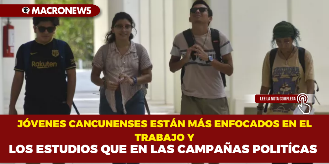 JÓVENES CANCUNENSES ESTÁN MÁS ENFOCADOS EN EL TRABAJO Y LOS ESTUDIOS QUE EN LAS CAMPAÑAS POLITÍCAS