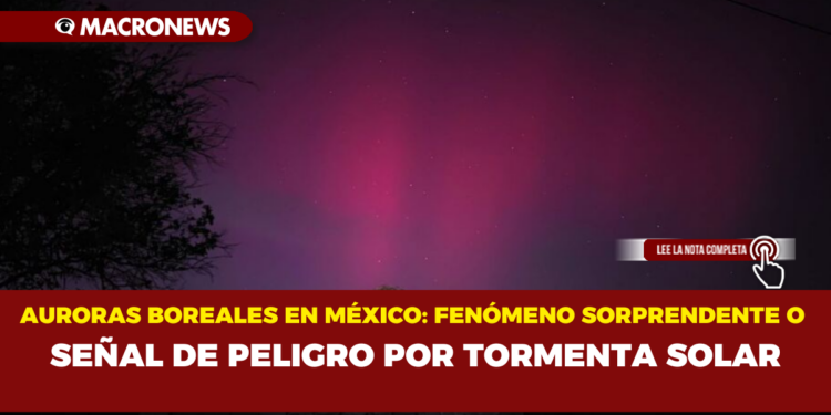 AURORAS BOREALES EN MÉXICO: FENÓMENO SORPRENDENTE O SEÑAL DE PELIGRO POR TORMENTA SOLAR