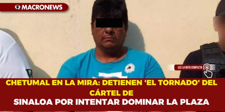 CHETUMAL EN LA MIRA: DETIENEN  ‘EL TORNADO’ DEL CÁRTEL DE SINALOA POR INTENTAR DOMINAR LA PLAZA