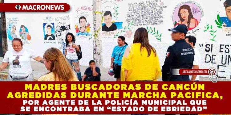 MADRES BUSCADORAS DE CANCÚN AGREDIDAS DURANTE MARCHA PACIFICA, POR AGENTE DE LA POLICÍA MUNICIPAL QUE SE ENCONTRABA EN “ESTADO DE EBRIEDAD”