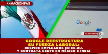 GOOGLE REESTRUCTURA SU FUERZA LABORAL: DESPIDE EN EMPLEADOS EN EE.UU. Y CONTRATA GENTE EN MÉXICO E INDIA