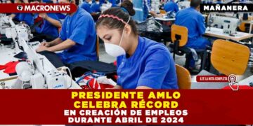PRESIDENTE AMLO CELEBRA RÉCORD EN CREACIÓN DE EMPLEOS DURANTE ABRIL DE 2024