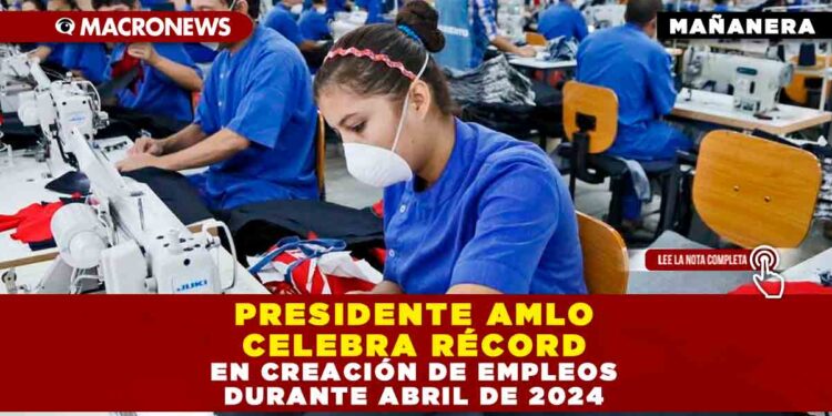 PRESIDENTE AMLO CELEBRA RÉCORD EN CREACIÓN DE EMPLEOS DURANTE ABRIL DE 2024