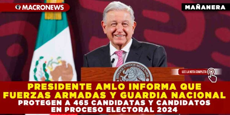 PRESIDENTE AMLO INFORMA QUE FUERZAS ARMADAS Y GUARDIA NACIONAL PROTEGEN A 465 CANDIDATAS Y CANDIDATOS EN PROCESO ELECTORAL 2024