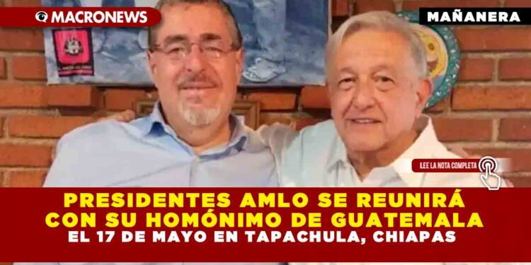PRESIDENTES AMLO SE REUNIRÁ CON SU HOMÓNIMO DE GUATEMALA EL 17 DE MAYO EN TAPACHULA, CHIAPAS