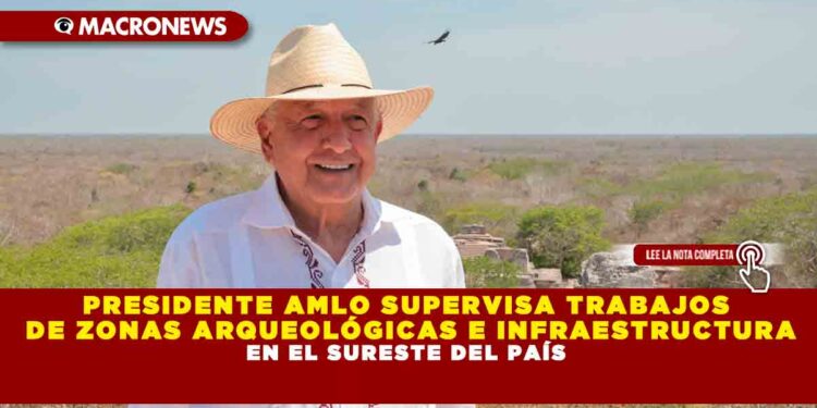 PRESIDENTE AMLO SUPERVISA TRABAJOS DE ZONAS ARQUEOLÓGICAS E INFRAESTRUCTURA EN EL SURESTE DEL PAÍS