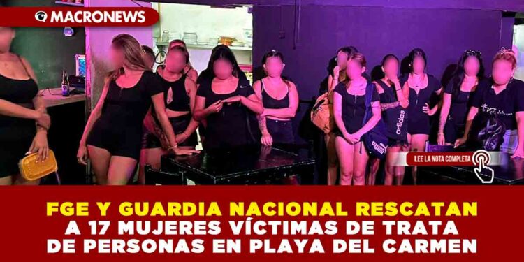 FGE, GUARDIA NACIONAL y «OUR RESCUE» RESCATAN A 17 MUJERES VÍCTIMAS DE TRATA DE PERSONAS EN PLAYA DEL CARMEN