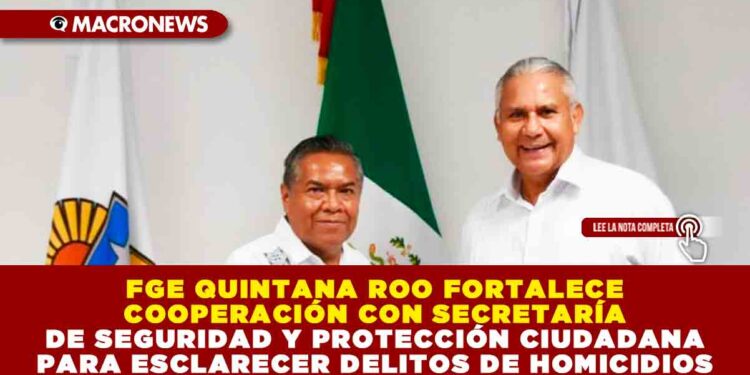 FGE QUINTANA ROO FORTALECE COOPERACIÓN CON SECRETARÍA DE SEGURIDAD Y PROTECCIÓN CIUDADANA PARA ESCLARECER DELITOS DE HOMICIDIOS