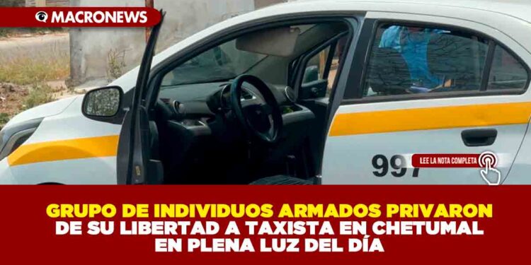 GRUPO DE INDIVIDUOS ARMADOS PRIVARON DE SU LIBERTAD A TAXISTA EN CHETUMAL EN PLENA LUZ DEL DÍA