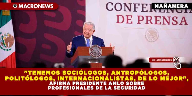 «TENEMOS SOCIÓLOGOS, ANTROPÓLOGOS, POLITÓLOGOS, INTERNACIONALISTAS, DE LO MEJOR», AFIRMA PRESIDENTE AMLO SOBRE PROFESIONALES DE LA SEGURIDAD