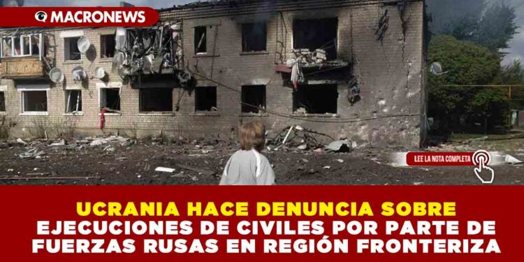 UCRANIA HACE DENUNCIA SOBRE EJECUCIONES DE CIVILES POR PARTE DE FUERZAS RUSAS EN REGIÓN FRONTERIZA