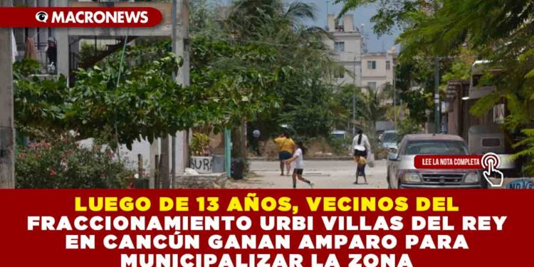 LUEGO DE 13 AÑOS, VECINOS DEL FRACCIONAMIENTO URBI VILLAS DEL REY EN CANCÚN GANAN AMPARO PARA MUNICIPALIZAR LA ZONA