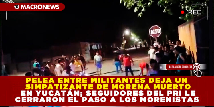 PELEA ENTRE MILITANTES DEJA UN SIMPATIZANTE DE MORENA MUERTO EN YUCATÁN; SEGUIDORES DEL PRI LE CERRARON EL PASO A LOS MORENISTAS