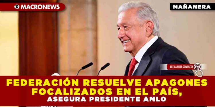 FEDERACIÓN RESUELVE APAGONES FOCALIZADOS EN EL PAÍS, ASEGURA PRESIDENTE AMLO