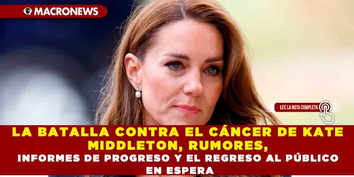 LA BATALLA CONTRA EL CÁNCER DE KATE MIDDLETON, RUMORES, INFORMES DE PROGRESO Y EL REGRESO AL PÚBLICO EN ESPERA