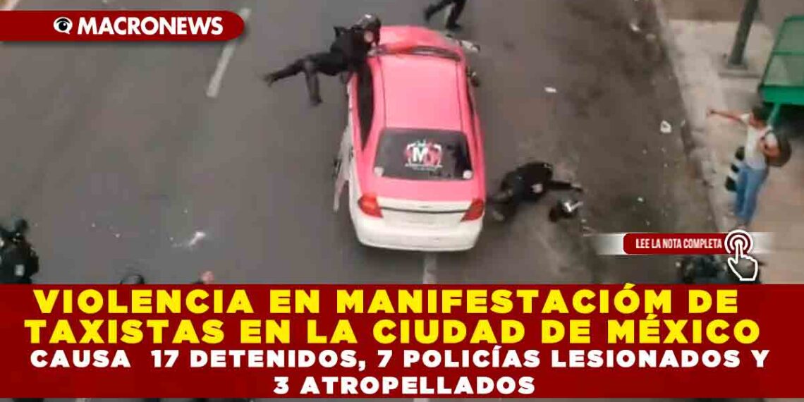 VIOLENCIA EN MANIFESTACIÓN  DE TAXISTAS EN LA CIUDAD DE MÉXICO CAUSA  17 DETENIDOS, 7 POLICÍAS LESIONADOS Y  3 ATROPELLADOS