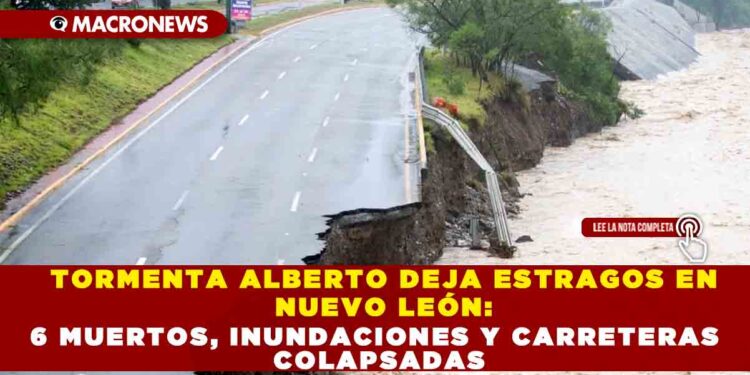 TORMENTA ALBERTO DEJA ESTRAGOS EN NUEVO LEÓN: 6 MUERTOS, INUNDACIONES Y CARRETERAS COLAPSADAS
