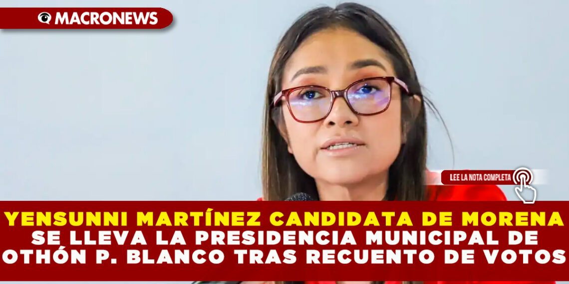 YENSUNNI MARTÍNEZ CANDIDATA DE MORENA SE LLEVA LA PRESIDENCIA MUNICIPAL DE OTHÓN P. BLANCO TRAS RECUENTO DE VOTOS