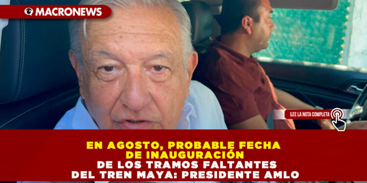 EN AGOSTO, PROBABLE FECHA DE INAUGURACIÓN DE LOS TRAMOS FALTANTES DEL TREN MAYA: PRESIDENTE AMLO