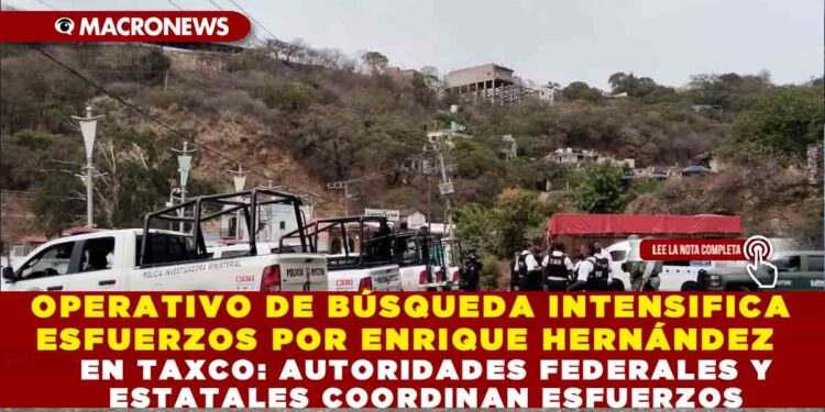 OPERATIVO DE BÚSQUEDA INTENSIFICA ESFUERZOS POR ENRIQUE HERNÁNDEZ EN TAXCO: AUTORIDADES FEDERALES Y ESTATALES COORDINAN ESFUERZOS