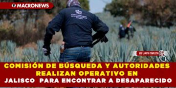 COMISIÓN DE BÚSQUEDA Y AUTORIDADES REALIZAN OPERATIVO EN JALISCO  PARA ENCONTRAR A DESAPARECIDOS