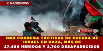 ONU CONDENA TÁCTICAS DE GUERRA DE ISRAEL EN GAZA, MÁS DE 27,490 HERIDOS Y 2,700 DESAPARECIDOS