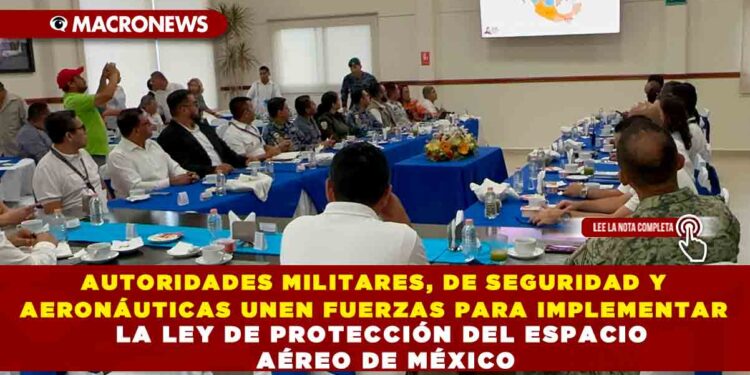 AUTORIDADES MILITARES, DE SEGURIDAD Y AERONÁUTICAS UNEN FUERZAS PARA IMPLEMENTAR LA LEY DE PROTECCIÓN DEL ESPACIO AÉREO DE MÉXICO