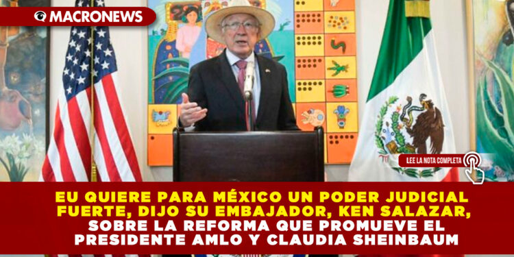 EU QUIERE PARA MÉXICO UN PODER JUDICIAL FUERTE, DIJO SU EMBAJADOR, KEN SALAZAR, SOBRE LA REFORMA QUE PROMUEVE EL PRESIDENTE AMLO Y CLAUDIA SHEINBAUM