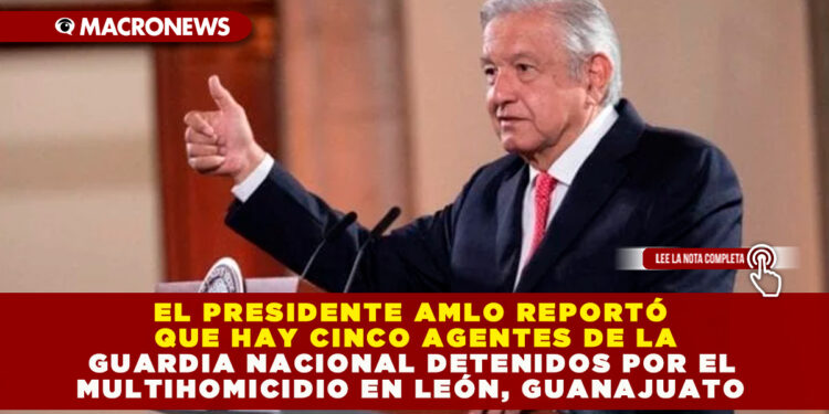 EL PRESIDENTE AMLO REPORTÓ QUE HAY CINCO AGENTES DE LA GUARDIA NACIONAL DETENIDOS POR EL MULTIHOMICIDIO EN LEÓN, GUANAJUATO
