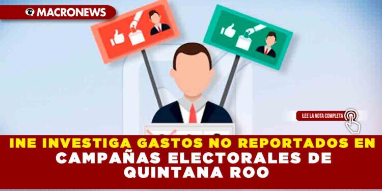 INE INVESTIGA GASTOS NO REPORTADOS EN CAMPAÑAS ELECTORALES DE QUINTANA ROO