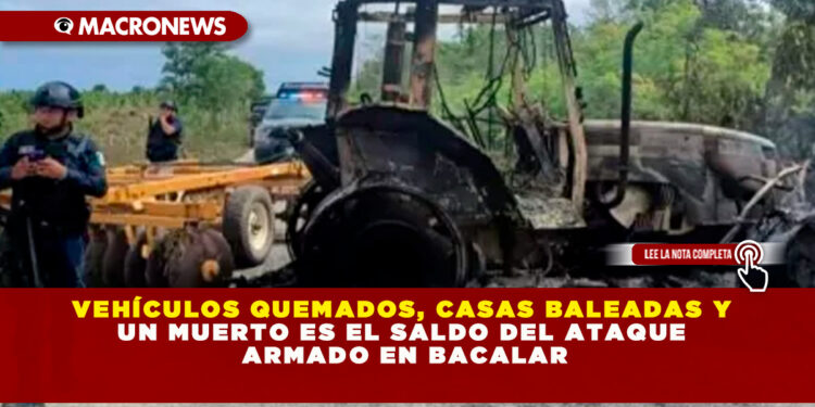 VEHÍCULOS QUEMADOS, CASAS BALEADAS Y UN MUERTO ES EL SALDO DEL ATAQUE ARMADO EN BACALAR