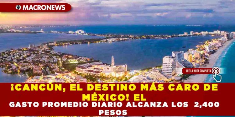 ¡CANCÚN, EL DESTINO MÁS CARO DE MÉXICO! EL GASTO PROMEDIO DIARIO ALCANZA LOS 2,400 PESOS
