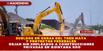SUELDOS EN OBRAS DEL TREN MAYA Y PROYECTOS FEDERALES DEJAN SIN EMPLEADOS A CONSTRUCCIONES PRIVADAS EN QUINTANA ROO