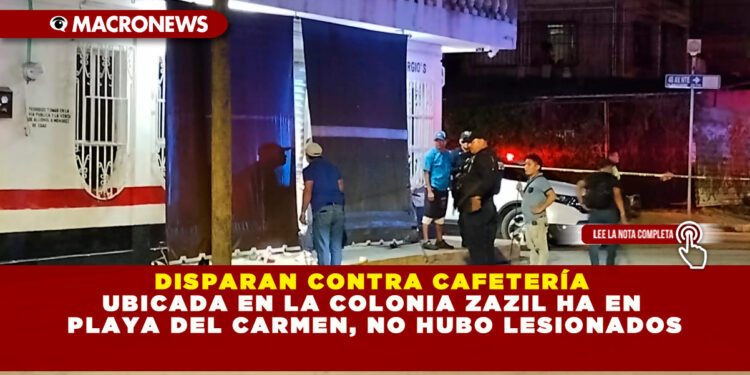 DISPARAN CONTRA CAFETERÍA UBICADA EN LA COLONIA ZAZIL HA EN PLAYA DEL CARMEN, NO HUBO LESIONADOS