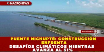 PUENTE NICHUPTÉ: CONSTRUCCIÓN ENFRENTA DESAFÍOS CLIMÁTICOS MIENTRAS AVANZA AL 51%