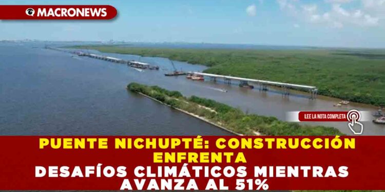 PUENTE NICHUPTÉ: CONSTRUCCIÓN ENFRENTA DESAFÍOS CLIMÁTICOS MIENTRAS AVANZA AL 51%