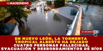 EN NUEVO LEÓN, LA TORMENTA TROPICAL ALBERTO HA DEJADO CUATRO PERSONAS FALLECIDAS, EVACUACIÓN Y DESBORDAMIENTOS DE RÍOS
