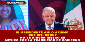 EL PRESIDENTE AMLO AFIRMÓ QUE CITI GROUP NO VE NINGÚN RIESGO EN MÉXICO POR LA TRANSICIÓN DE GOBIERNO
