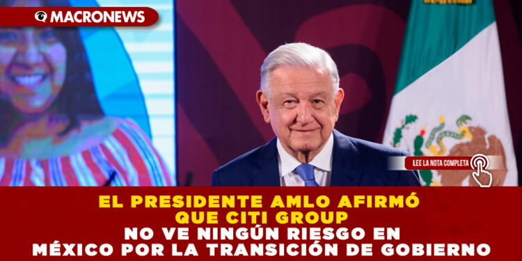 EL PRESIDENTE AMLO AFIRMÓ QUE CITI GROUP NO VE NINGÚN RIESGO EN MÉXICO POR LA TRANSICIÓN DE GOBIERNO