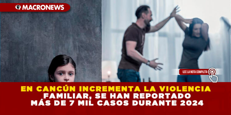 EN CANCÚN INCREMENTA LA VIOLENCIA FAMILIAR, SE HAN REPORTADO MÁS DE 7 MIL CASOS DURANTE 2024