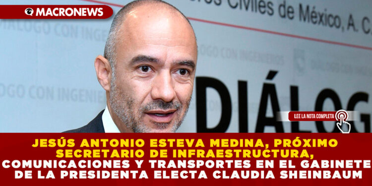 JESÚS ANTONIO ESTEVA MEDINA, PRÓXIMO SECRETARIO DE INFRAESTRUCTURA, COMUNICACIONES Y TRANSPORTES EN EL GABINETE DE LA PRESIDENTA ELECTA CLAUDIA SHEINBAUM