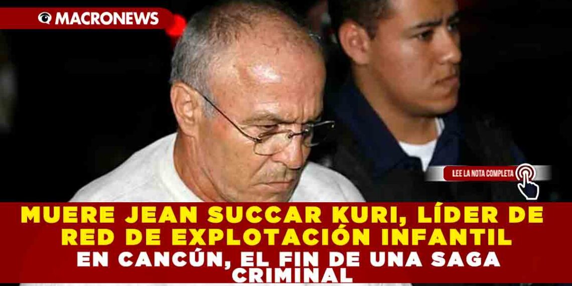 MUERE JEAN SUCCAR KURI, LÍDER DE RED DE EXPLOTACIÓN INFANTIL EN CANCÚN, EL FIN DE UNA SAGA CRIMINAL