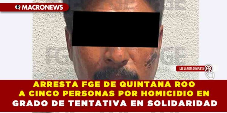 ARRESTA FGE DE QUINTANA ROO  A CINCO PERSONAS POR HOMICIDIO EN GRADO DE TENTATIVA EN SOLIDARIDAD