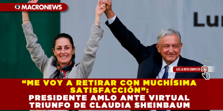“ME VOY A RETIRAR CON MUCHÍSIMA SATISFACCIÓN”: PRESIDENTE AMLO ANTE VIRTUAL TRIUNFO DE CLAUDIA SHEINBAUM