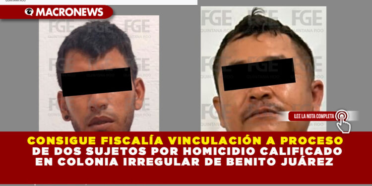 CONSIGUE FISCALÍA VINCULACIÓN A PROCESO DE DOS SUJETOS POR HOMICIDIO CALIFICADO EN COLONIA IRREGULAR DE BENITO JUÁREZ